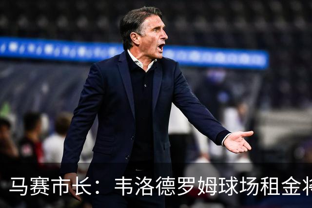 马赛市长：韦洛德罗姆球场租金将上涨，俱乐部面临更大压力